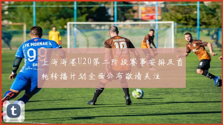 上海海港U20第二阶段赛事安排及首轮转播计划全面公布敬请关注