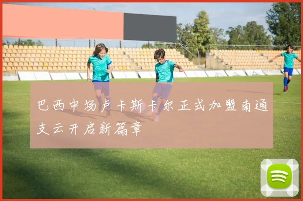 巴西中场卢卡斯卡尔正式加盟南通支云开启新篇章