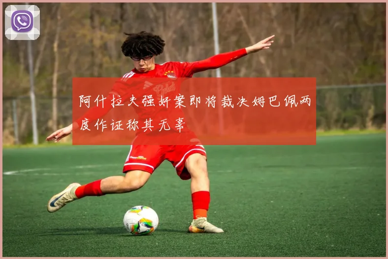 阿什拉夫强奸案即将裁决姆巴佩两度作证称其无辜