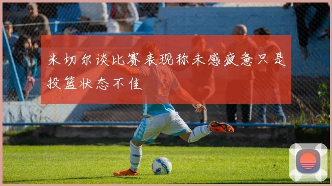米切尔谈比赛表现称未感疲惫只是投篮状态不佳