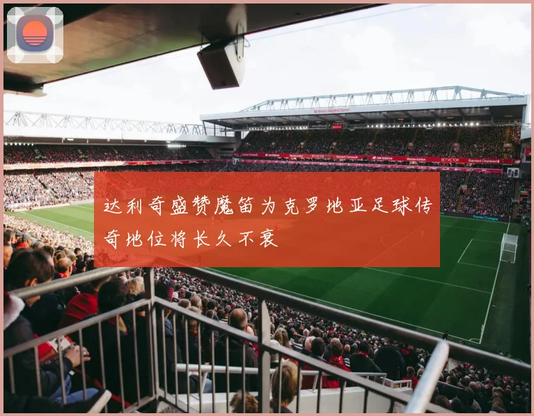 达利奇盛赞魔笛为克罗地亚足球传奇地位将长久不衰