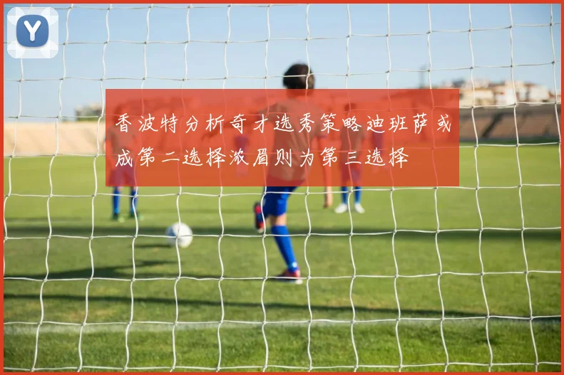 香波特分析奇才选秀策略迪班萨或成第二选择浓眉则为第三选择