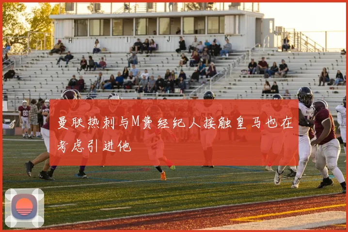 曼联热刺与M费经纪人接触皇马也在考虑引进他