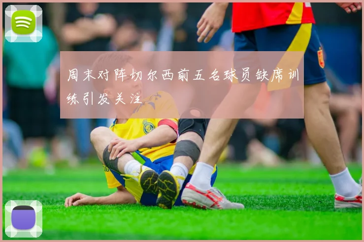 周末对阵切尔西前五名球员缺席训练引发关注