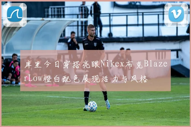 库里今日穿搭亮眼Nikex布克BlazerLow橙白配色展现活力与风格
