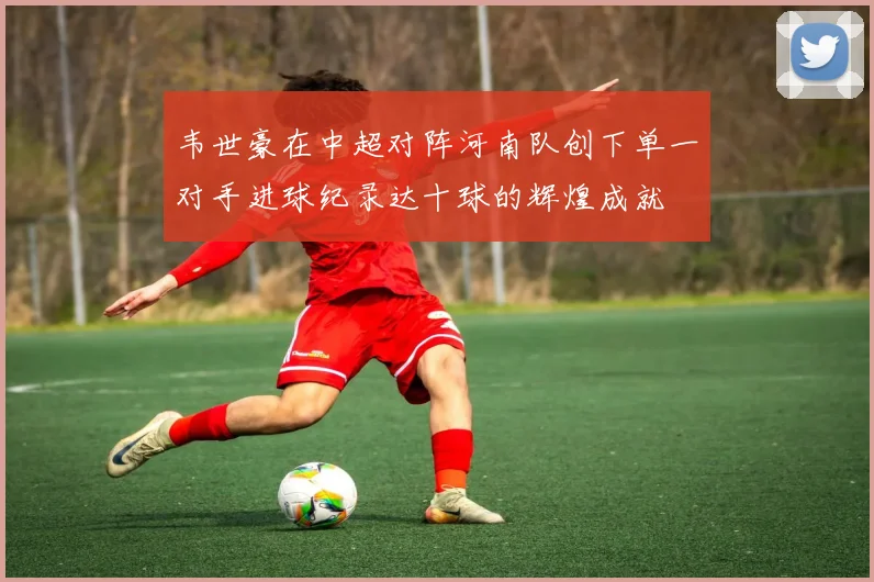 韦世豪在中超对阵河南队创下单一对手进球纪录达十球的辉煌成就