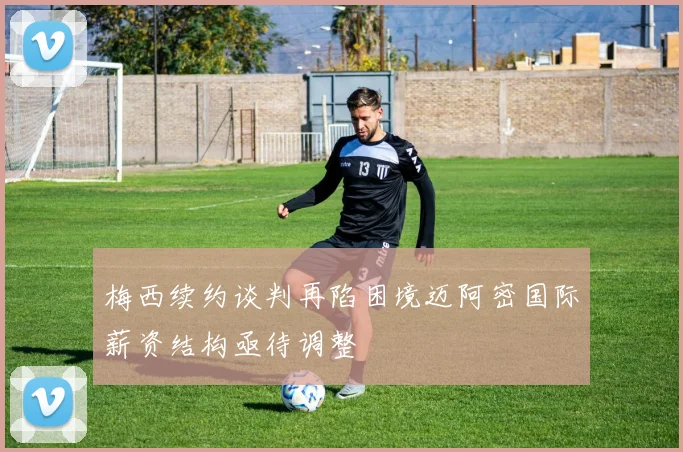 梅西续约谈判再陷困境迈阿密国际薪资结构亟待调整