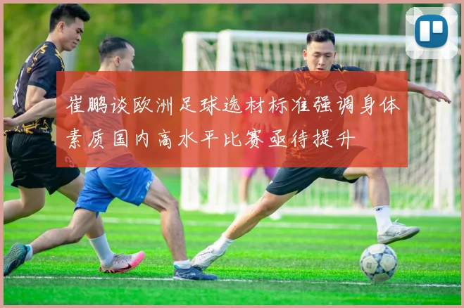 崔鹏谈欧洲足球选材标准强调身体素质国内高水平比赛亟待提升
