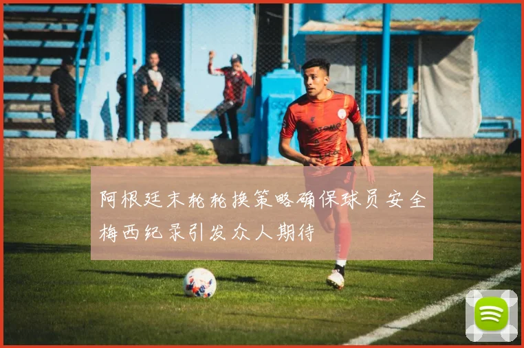 阿根廷末轮轮换策略确保球员安全梅西纪录引发众人期待