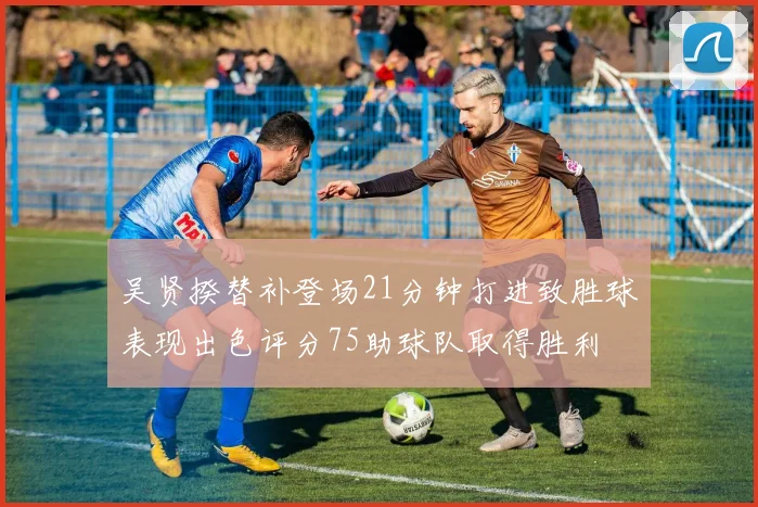 吴贤揆替补登场21分钟打进致胜球表现出色评分75助球队取得胜利