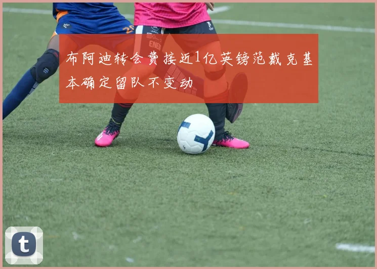 布阿迪转会费接近1亿英镑范戴克基本确定留队不变动