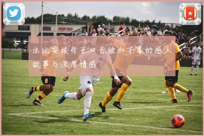 法比安谈母亲口音被加字幕的感人故事与深厚情感