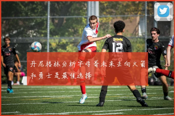 丹尼格林分析字母哥未来去向火箭和勇士是最佳选择