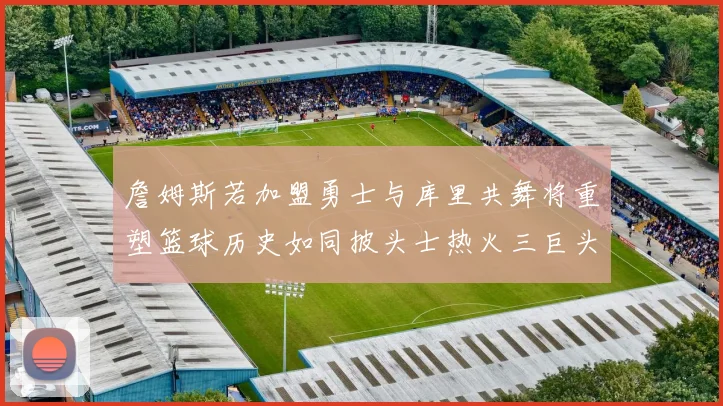 詹姆斯若加盟勇士与库里共舞将重塑篮球历史如同披头士热火三巨头再现