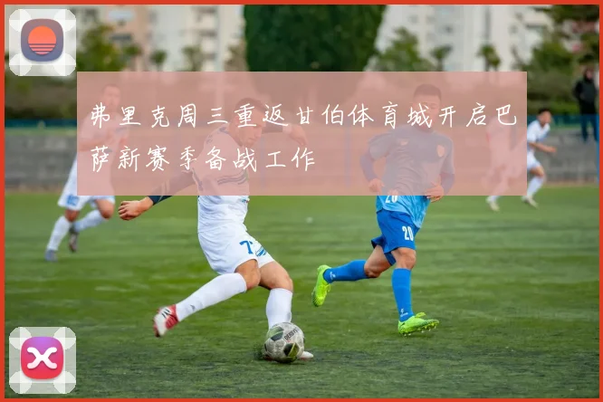 弗里克周三重返甘伯体育城开启巴萨新赛季备战工作