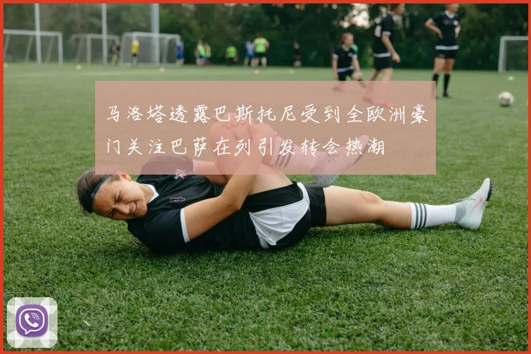 马洛塔透露巴斯托尼受到全欧洲豪门关注巴萨在列引发转会热潮