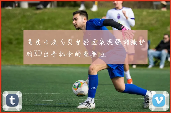 乌度卡谈戈贝尔禁区表现强调掩护对KD出手机会的重要性