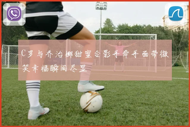 C罗与乔治娜甜蜜合影手牵手面带微笑幸福瞬间尽显