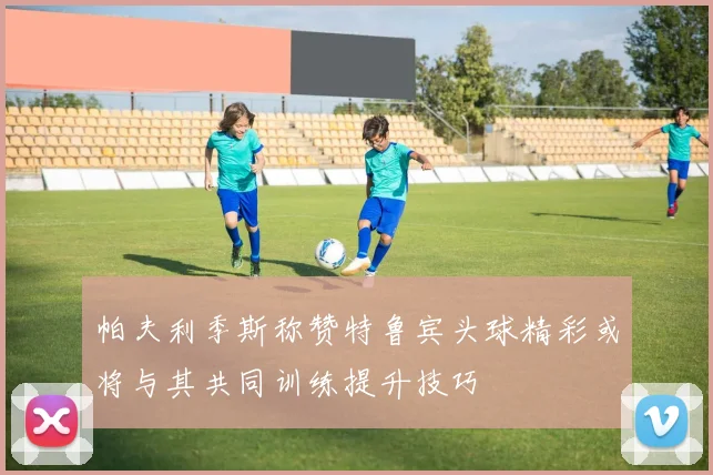 帕夫利季斯称赞特鲁宾头球精彩或将与其共同训练提升技巧
