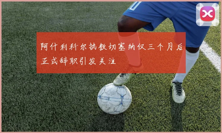 阿什利科尔执教切塞纳仅三个月后正式辞职引发关注