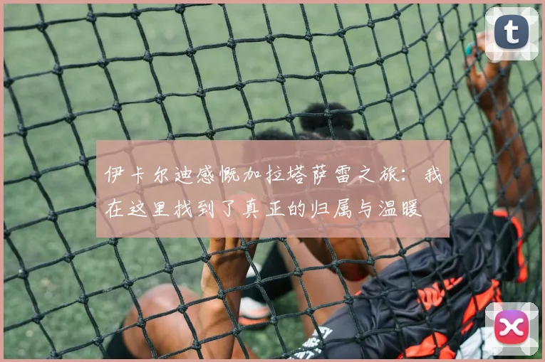 伊卡尔迪感慨加拉塔萨雷之旅：我在这里找到了真正的归属与温暖