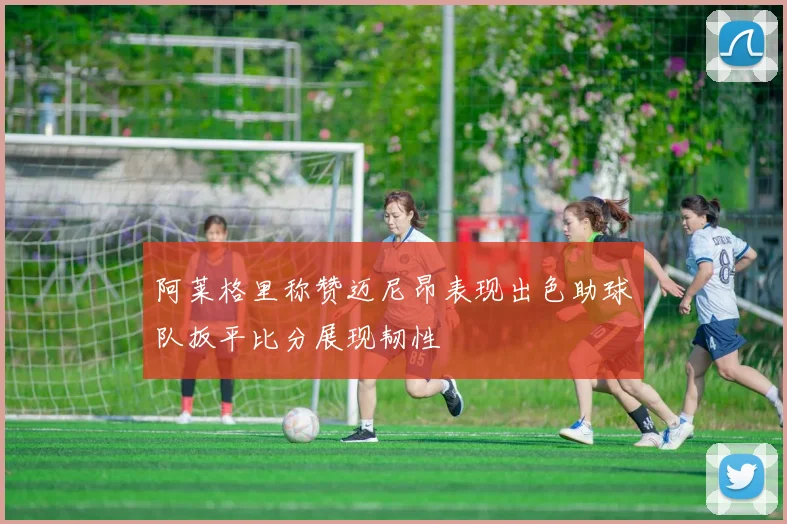 阿莱格里称赞迈尼昂表现出色助球队扳平比分展现韧性