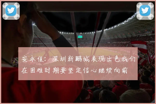 安永佳：深圳新鹏城表现出色我们在困难时期要坚定信心继续向前