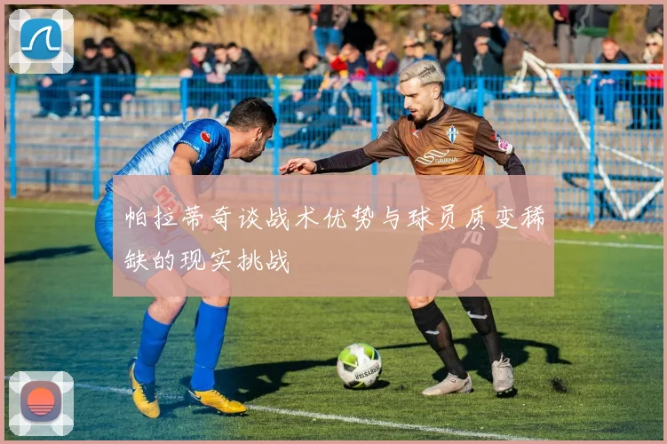 帕拉蒂奇谈战术优势与球员质变稀缺的现实挑战