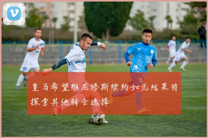 皇马希望维尼修斯续约如无结果将探索其他转会选择